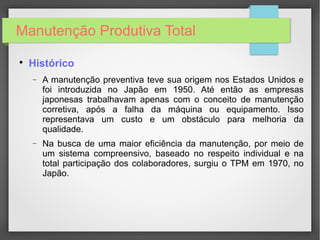 Manutenção Produtiva Total

Histórico
− A manutenção preventiva teve sua origem nos Estados Unidos e
foi introduzida no Japão em 1950. Até então as empresas
japonesas trabalhavam apenas com o conceito de manutenção
corretiva, após a falha da máquina ou equipamento. Isso
representava um custo e um obstáculo para melhoria da
qualidade.
− Na busca de uma maior eficiência da manutenção, por meio de
um sistema compreensivo, baseado no respeito individual e na
total participação dos colaboradores, surgiu o TPM em 1970, no
Japão.
 