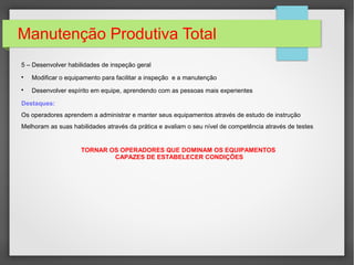 Manutenção Produtiva Total
5 – Desenvolver habilidades de inspeção geral

Modificar o equipamento para facilitar a inspeção e a manutenção

Desenvolver espírito em equipe, aprendendo com as pessoas mais experientes
Destaques:
Os operadores aprendem a administrar e manter seus equipamentos através de estudo de instrução
Melhoram as suas habilidades através da prática e avaliam o seu nível de competência através de testes
TORNAR OS OPERADORES QUE DOMINAM OS EQUIPAMENTOS
CAPAZES DE ESTABELECER CONDIÇÕES
 