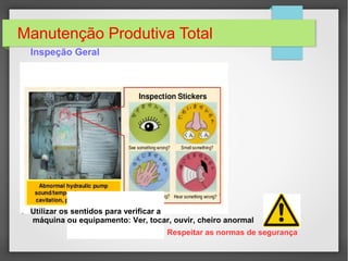 Manutenção Produtiva Total
Inspeção Geral
Utilizar os sentidos para verificar a
máquina ou equipamento: Ver, tocar, ouvir, cheiro anormal
Respeitar as normas de segurança
 