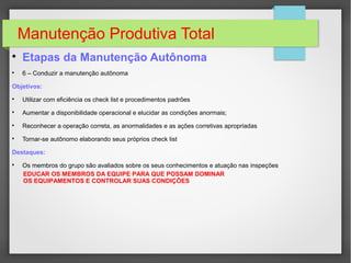 Manutenção Produtiva Total

Etapas da Manutenção Autônoma

6 – Conduzir a manutenção autônoma
Objetivos:

Utilizar com eficiência os check list e procedimentos padrões

Aumentar a disponibilidade operacional e elucidar as condições anormais;

Reconhecer a operação correta, as anormalidades e as ações corretivas apropriadas

Tornar-se autônomo elaborando seus próprios check list
Destaques:

Os membros do grupo são avaliados sobre os seus conhecimentos e atuação nas inspeções
EDUCAR OS MEMBROS DA EQUIPE PARA QUE POSSAM DOMINAR
OS EQUIPAMENTOS E CONTROLAR SUAS CONDIÇÕES
 