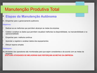 Manutenção Produtiva Total

Etapas da Manutenção Autônoma
8 – Empenhar para o gerenciamento autônomo
Objetivos:

Dedicar-se as melhorias que permitem alcançar as metas da empresa

Coletar e analisar os dados que permitem visualizar melhorias na disponibilidade, na manutenibilidade e na
operacionalidade

Empenhar para melhoria contínua

Aprender a registrar e analisar dados dos equipamentos

Efetuar reparos simples
Destaques:
As atividades dos operadores são monitoradas para que sejam consistentes e de acordo com as metas da
empresa
EFETUAR ATIVIDADES DE MELHORIAS QUE REFORÇAM AS METAS DA EMPRESA
 