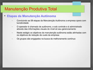 Manutenção Produtiva Total

Etapas da Manutenção Autônoma
– Concluindo as 08 etapas da Manutenção Autônoma a empresa opera com
lucratividade
– O operador é chamado de autônomo, e sob controle e é administrado
através das informações visuais do nível só seu gerenciamento
– Neste estágio os objetivos da manutenção autônoma estão alinhadas com
os objetivos de redução de custo da empresa
– Os grupos são engajados na busca do melhoramento contínuo
 