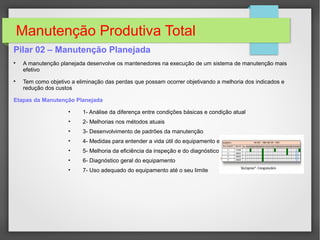 Manutenção Produtiva Total
Pilar 02 – Manutenção Planejada

A manutenção planejada desenvolve os mantenedores na execução de um sistema de manutenção mais
efetivo

Tem como objetivo a eliminação das perdas que possam ocorrer objetivando a melhoria dos indicados e
redução dos custos
Etapas da Manutenção Planejada
• 1- Análise da diferença entre condições básicas e condição atual
• 2- Melhorias nos métodos atuais
• 3- Desenvolvimento de padrões da manutenção
• 4- Medidas para entender a vida útil do equipamento e controlar as inconveniências
• 5- Melhoria da eficiência da inspeção e do diagnóstico
• 6- Diagnóstico geral do equipamento
• 7- Uso adequado do equipamento até o seu limite
 