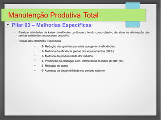 Manutenção Produtiva Total

Pilar 03 – Melhorias Específicas
− Realizar atividades de kaizen (melhorias contínuas), tendo como objetivo de atuar na eliminação das
perdas existentes no processo produtivo
− Etapas das Melhorias Específicas
• 1- Redução das grandes paradas que geram ineficiências
• 2- Melhoria da eficiência global dos equipamentos (OEE)
• 3- Melhoria da produtividade do trabalho
• 4- Promoção da produção sem interferência humana (MTBF >60)
• 5- Redução de custo
• 6- Aumento da disponibilidade no período noturno
 