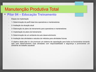 Manutenção Produtiva Total

Pilar 04 – Educação Treinamento
− Etapas da implantação
− 1- Determinação do perfil ideal dos operadores e mantenedores
− 2- Avaliação da situação atual
− 3- Elaboração do plano de treinamento para operadores e mantenedores
− 4- Implantação do plano de treinamento
− 5- Determinação de um ambiente de auto desenvolvimento
− 6- Avaliação das atividades e estudos de métodos para atividades futuras
− O objetivo deste pilar é o de promover um sistema de capacitação para todos os funcionários tornando
apto para desenvolverem suas atividades com responsabilidade e segurança e promovendo um
ambiente de trabalho saudável
 