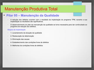 Manutenção Produtiva Total

Pilar 05 – Manutenção da Qualidade
− A redução dos defeitos ocorrem com o resultado da implantação do programa TPM, durante a sua
implantação os resultados são significativos.
− O desenvolvimento do pilar da manutenção da qualidade se torna necessária para dar continuidade ao
programa de redução dos defeitos.
Etapas da implantação
− 1- Levantamento da situação da qualidade
− 2- Restauração da deterioração
− 3- Eliminação das causas
− 4- Estabelecimento das condições livres de defeitos
− 5- Melhorias da condições livres de defeitos
 