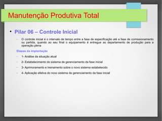 Manutenção Produtiva Total

Pilar 06 – Controle Inicial
− O controle inicial é o intervalo de tempo entre a fase de especificação até a fase de comissionamento
ou partida, quando ao seu final o equipamento é entregue ao departamento de produção para a
operação plena
Etapas da implantação
− 1- Análise da situação atual
− 2- Estabelecimento do sistema de gerenciamento da fase inicial
− 3- Aprimoramento e treinamento sobre o novo sistema estabelecido
− 4- Aplicação efetiva do novo sistema de gerenciamento da fase inicial
 