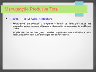 Manutenção Produtiva Total

Pilar 07 – TPM Administrativo
− Responsável em conduzir o programa e formar os times para atuar nas
resoluções dos problemas, utilizando metodologias de resolução de problemas
MASP
− As principais perdas que geram paradas no processo são analisadas e seus
possíveis ganhos com suas eliminação são contabilizadas
 