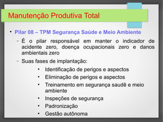 Manutenção Produtiva Total

Pilar 08 – TPM Segurança Saúde e Meio Ambiente
− É o pilar responsável em manter o indicador de
acidente zero, doença ocupacionais zero e danos
ambientais zero
− Suas fases de implantação:
• Identificação de perigos e aspectos
• Eliminação de perigos e aspectos
• Treinamento em segurança saudê e meio
ambiente
• Inspeções de segurança
• Padronização
• Gestão autônoma
 
