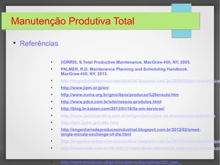 Manutenção Produtiva Total

Referências
• BORRIS, S.Total Productive Maintenance. MacGraw-Hill, NY, 2005.
• PALMER, R.D. Maintenence Planning and Scheduling Handbook.
MacGraw-Hill, NY, 2013.
• http://engenhariadeproducaoindustrial.blogspot.com.br/2009/05/tpm-manutencao
• http://www.jipm.or.jp/en/
• http://www.numa.org.br/gmo/itens/producao%20enxuta.htm
• http://www.pdca.com.br/site/nossos-produtos.html
• http://blog.br.kaizen.com/2013/01/16/5s-em-servicos/
• http://www.guiadografico.com.br/artigos/principios-da-manutencao-autonoma
• http://tpm.jipms.jp/index.html
• http://engenhariadeproducaoindustrial.blogspot.com.br/2012/02/smed-
single-minute-exchange-of-die.html
• http://engenhariadeproducaoindustrial.blogspot.com.br/2012/04/oee-overall-equip
• http://conexaoto.com.br/2013/01/31/eletrobras-eletronorte-regional-tocantins-con
• http://www.producao.ufrgs.br/arquivos/disciplinas/397_tpm_
 