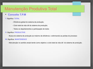Manutenção Produtiva Total

Conceito T.P.M
T: Significa: TOTAL
- Eficiência global do sistema de produção;
- Ciclo total da vida útil do sistema de produção;
- Todos os departamentos e participação de todos
P: Significa: PRODUCTIVE
- Busca do sistema de produção ao máximo de eficiência e eliminando as perdas do processo
M: Significa: MAINTENENCE
- Manutenção no sentido amplo tendo como objetivo o ciclo total da vida útil do sistema de produção.
 