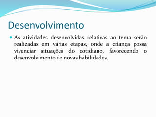 Desenvolvimento
As atividades desenvolvidas relativas ao tema serão
realizadas em várias etapas, onde a criança possa
vivenciar situações do cotidiano, favorecendo o
desenvolvimento de novas habilidades.