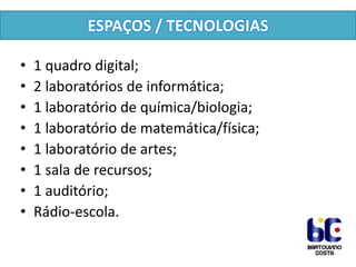 ESPAÇOS / TECNOLOGIAS
•
•
•
•
•
•
•
•

1 quadro digital;
2 laboratórios de informática;
1 laboratório de química/biologia;
1 laboratório de matemática/física;
1 laboratório de artes;
1 sala de recursos;
1 auditório;
Rádio-escola.

 