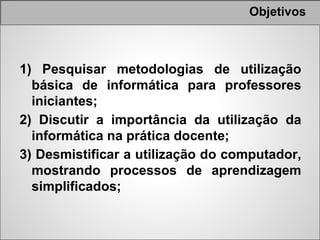Objetivos



1) Pesquisar metodologias de utilização
  básica de informática para professores
  iniciantes;
2) Discutir a importância da utilização da
  informática na prática docente;
3) Desmistificar a utilização do computador,
  mostrando processos de aprendizagem
  simplificados;
 