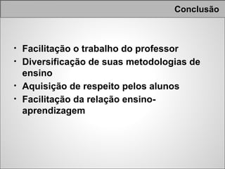 Conclusão



• Facilitação o trabalho do professor
• Diversificação de suas metodologias de
  ensino
• Aquisição de respeito pelos alunos
• Facilitação da relação ensino-
  aprendizagem
 