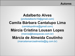 Autores



        Adalberto Alves
      (profadalberto10@gmail.com)
Camila Bárbara Cantalupo Lima
       (cantalupolima@gmail.com)
Márcia Cristina Lousan Lopes
       (marcia@basspavao.com.br)
 Márcia de Almeida Coutinho
    (marcelamarciaalmeida@ig.com.br)
 
