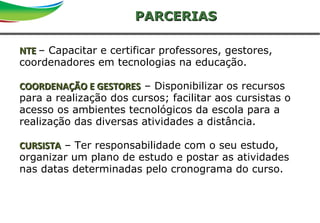 13Primeira reunião de diretoriaSAO
NTENTE – Capacitar e certificar professores, gestores,
coordenadores em tecnologias na educação.
COORDENAÇÃO E GESTORESCOORDENAÇÃO E GESTORES – Disponibilizar os recursos
para a realização dos cursos; facilitar aos cursistas o
acesso os ambientes tecnológicos da escola para a
realização das diversas atividades a distância.
CURSISTACURSISTA – Ter responsabilidade com o seu estudo,
organizar um plano de estudo e postar as atividades
nas datas determinadas pelo cronograma do curso.
PARCERIASPARCERIAS
 