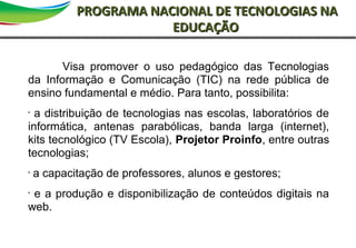 2Primeira reunião de diretoriaSAO
PROGRAMA NACIONAL DE TECNOLOGIAS NAPROGRAMA NACIONAL DE TECNOLOGIAS NA
EDUCAÇÃOEDUCAÇÃO
Visa promover o uso pedagógico das Tecnologias
da Informação e Comunicação (TIC) na rede pública de
ensino fundamental e médio. Para tanto, possibilita:
•
a distribuição de tecnologias nas escolas, laboratórios de
informática, antenas parabólicas, banda larga (internet),
kits tecnológico (TV Escola), Projetor Proinfo, entre outras
tecnologias;
•
a capacitação de professores, alunos e gestores;
•
e a produção e disponibilização de conteúdos digitais na
web.
 