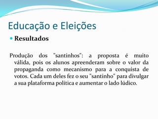 Educação e Eleições
 Resultados

Produção dos "santinhos": a proposta é muito
  válida, pois os alunos apreenderam sobre o valor da
  propaganda como mecanismo para a conquista de
  votos. Cada um deles fez o seu "santinho" para divulgar
  a sua plataforma política e aumentar o lado lúdico.
 