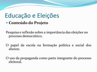 Educação e Eleições
 Conteúdo do Projeto

Pesquisa e reflexão sobre a importância das eleições no
  processo democrático;

O papel da escola na formação política e social dos
 alunos;

O uso da propaganda como parte integrante do processo
 eleitoral.
 