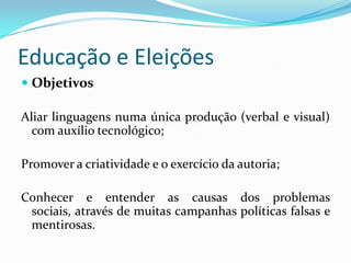 Educação e Eleições
 Objetivos

Aliar linguagens numa única produção (verbal e visual)
  com auxílio tecnológico;

Promover a criatividade e o exercício da autoria;

Conhecer e entender as causas dos problemas
 sociais, através de muitas campanhas políticas falsas e
 mentirosas.
 
