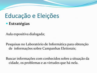 Educação e Eleições
 Estratégias

Aula expositiva dialogada;

Pesquisas no Laboratório de Informática para obtenção
  de informações sobre Campanhas Eleitorais;

Buscar informações com conhecidos sobre a situação da
 cidade, os problemas e as virtudes que há nela.
 