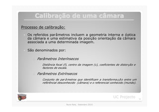 Calibração de uma câmara
         Calibraç          câ
Processo de calibração:
 �   Os referidos parâmetros incluem a geometria interna e óptica
     da câmara e uma estimativa da posição orientação da câmara
     associada a uma determinada imagem.

 �   São denominados por:

        o   Parâmetros Interínsecos
              Distância focal (f), centro da imagem (c), coeficientes de distor ção e
              factores de escala.

        o   Parâmetros Extrínsecos
              Conjunto de par â metros que identificam a transforma ç ã o entre um
              referêncial desconhecido (câmara) e o referencial conhecido (mundo).




                                                                    UC Projecto         10

                                Nuno Reis, Setembro 2010
 