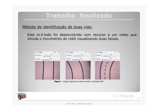 Trabalho Realizado
Método de identificação de duas vias:

�   Este m é todo foi desenvolvido com recurso a um video que
    simula o movimento do robô visualizando duas faixas.




                  Figura 7 – Imagem original com ajuste de brilho e contraste MI2V.




                                                                                      UC Projecto   13

                                 Nuno Reis, Setembro 2010
 