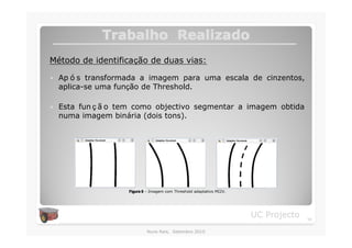 Trabalho Realizado
Método de identificação de duas vias:

�   Ap ó s transformada a imagem para uma escala de cinzentos,
    aplica-se uma função de Threshold.

�   Esta fun ç ã o tem como objectivo segmentar a imagem obtida
    numa imagem binária (dois tons).




                    Figura 8 – Imagem com Threshold adaptativo MI2V.




                                                                       UC Projecto   14

                            Nuno Reis, Setembro 2010
 