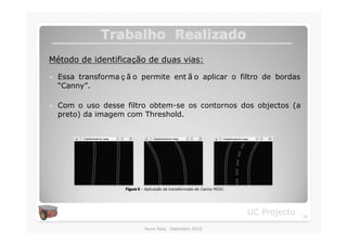 Trabalho Realizado
Método de identificação de duas vias:

�   Essa transforma ç ã o permite ent ã o aplicar o filtro de bordas
    “Canny”.

�   Com o uso desse filtro obtem-se os contornos dos objectos (a
    preto) da imagem com Threshold.




                     Figura 9 – Aplicação da transformada de Canny MI2V.




                                                                           UC Projecto   15

                              Nuno Reis, Setembro 2010
 
