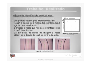 Trabalho Realizado
    Método de identificação de duas vias:

�   Dos pontos obtidos pela Transformada de
    Hough e calcula-se a média das coordenadas                   x
      y
    e de cada quadrante.
�   É traçada a recta que nos dá a orientação que
    o robô deve tomar.
�   Da dist â ncia do centro da imagem à recta                       Figura 11 – Divisão da imagem
    obtém-se o desvio do robô ao centro da pista.                            por quadrantes.




                          Figura 12 – Resultado final do MI2V.



                                                                        UC Projecto                  17

                             Nuno Reis, Setembro 2010
 