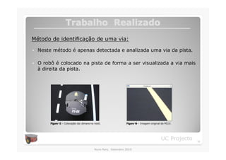Trabalho Realizado
Método de identificação de uma via:

�   Neste método é apenas detectada e analizada uma via da pista.

�   O robô é colocado na pista de forma a ser visualizada a via mais
    à direita da pista.




         Figura 13 – Colocação da câmara no robô.              Figura 14 – Imagem original do MI1V.




                                                                                          UC Projecto   18

                                           Nuno Reis, Setembro 2010
 