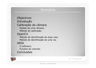 Sumário
                         Sumá

�   Objectivos
�   Introdução
�   Calibração da câmara
    ◦ Modelo de uma câmara;
    ◦ Método de calibração.
�   OpenCV
    ◦ Método de identificação de duas vias;
    ◦ Método de identificação de uma via.
�   ARIA
    ◦ O software;
    ◦ Funções de controlo.
�   Conclusões

                                                    UC Projecto   2

                         Nuno Reis, Setembro 2010
 