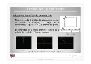Trabalho Realizado
Método de identificação de uma via:

�   Neste método é analizado apenas um vector
    da matriz de imagem, ou seja, se a
                x
    coordenada para y = 0 é branco ou preto.

�   Encontrados os pontos brancos calcula-se a
                          x
    média da posição desses pontos.                                                         Figura 16 – Imagem
                                                                                             Vector em análise.




           a)                                   b)                                         c)
                 Figura 17 – Recta final do MI1V: a) Região 1; b) Região 2, c) Região 3.



                                                                                           UC Projecto            20

                                    Nuno Reis, Setembro 2010
 