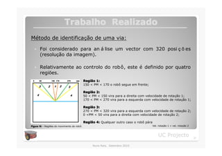 Trabalho Realizado
Método de identificação de uma via:

  �    Foi considerado para an á lise um vector com 320 posi ç õ es
       (resolução da imagem).

  �    Relativamente ao controlo do robô, este é definido por quatro
       regiões.
                                            Região 1:
                                            Regiã
                                            150 < PM < 170 o robô segue em frente;

                                            Região 2:
                                            Regiã
                                            50 < PM < 150 vira para a direita com velocidade de rotação 1;
                                            170 < PM < 270 vira para a esquerda com velocidade de rotação 1;

                                            Região 3:
                                            Regiã
                                            270 < PM < 320 vira para a esquerda com velocidade de rotação 2;
                                            0 <PM < 50 vira para a direita com velocidade de rotação 2;

                                            Região 4: Qualquer outro caso o robô pára
                                            Regiã
Figura 18 – Regiões do movimento do robô.                                               Vel. rotação 1 < vel. rotação 2



                                                                                            UC Projecto                   21

                                                 Nuno Reis, Setembro 2010
 