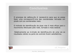 Conclusões
                      Conclusõ

�   O processo de calibra ç ã o é necess á rio para que se possa
    fazer uma correspond ê ncia das coordenadas retiradas em
    pixels com as coordenadas reais.

�   O método de identificação de duas vias é mais eficaz para o
    movimento efectuado pelo robô, tornado-o mais estável.

�    Relativamente ao m é todo de identifica ç ã o de uma via os
    resultados obtido na parte de controlo foram satisfatórios.




                                                    UC Projecto    23

                         Nuno Reis, Setembro 2010
 