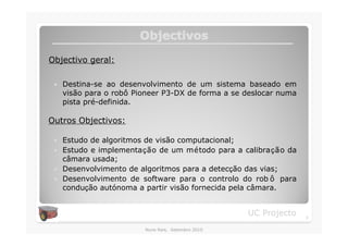Objectivos

Objectivo geral:

 �   Destina-se ao desenvolvimento de um sistema baseado em
     visão para o robô Pioneer P3-DX de forma a se deslocar numa
     pista pré-definida.

Outros Objectivos:

 �   Estudo de algoritmos de visão computacional;
 �   Estudo e implementação de um método para a calibração da
     câmara usada;
 �   Desenvolvimento de algoritmos para a detecção das vias;
 �   Desenvolvimento de software para o controlo do rob ô para
     condução autónoma a partir visão fornecida pela câmara.


                                                    UC Projecto    3

                         Nuno Reis, Setembro 2010
 