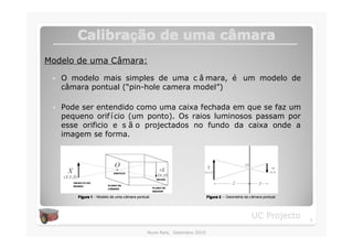 Calibração de uma câmara
         Calibraç          câ
Modelo de uma Câmara:

 �   O modelo mais simples de uma c â mara, é um modelo de
     câmara pontual (“pin-hole camera model”)

 �   Pode ser entendido como uma caixa fechada em que se faz um
     pequeno orif í cio (um ponto). Os raios luminosos passam por
     esse orificio e s ã o projectados no fundo da caixa onde a
     imagem se forma.




         Figura 1 - Modelo de uma câmara pontual.                         Figura 2 – Geometria da câmara pontual.




                                                                                                   UC Projecto      5

                                               Nuno Reis, Setembro 2010
 