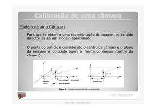 Calibração de uma câmara
         Calibraç          câ
Modelo de uma Câmara:

 �   Para que se obtenha uma representação da imagem no sentido
     directo usa-se um modelo aproximado.

 �   O ponto do orifício é considerado o centro da câmara e o plano
     da imagem é colocado agora à frente do sensor (centro da
     câmara).




                       Figura 3 – Geometria aproximada da câmara pontual.



                                                                            UC Projecto   6

                              Nuno Reis, Setembro 2010
 