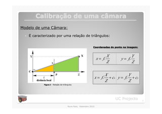 Calibração de uma câmara
        Calibraç          câ
Modelo de uma Câmara:

 �   É caracterizado por uma relação de triângulos:


                                                               Coordenadas do ponto na imagem:



                                                                           X               Y
                                                                    x = fx          y = fy
                                                                           Z               Z


                                                                            X            Y
                                                                   x = fx     + cx y = fy + cy
                                                                            Z            Z
             Figura 4 – Relação de triângulos.




                                                                                 UC Projecto     7

                                        Nuno Reis, Setembro 2010
 