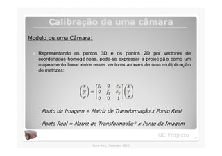 Calibração de uma câmara
         Calibraç          câ
Modelo de uma Câmara:

 �   Representando os pontos 3D e os pontos 2D por vectores de
     coordenadas homog é neas, pode-se expressar a projec ç ã o como um
     mapeamento linear entre esses vectores através de uma multiplicação
     de matrizes:




      Ponto da Imagem = Matriz de Transformação x Ponto Real

      Ponto Real = Matriz de Transformação-1 x Ponto da Imagem

                                                         UC Projecto       8

                            Nuno Reis, Setembro 2010
 