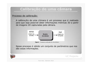 Calibração de uma câmara
         Calibraç          câ
Processo de calibração:

 �   A calibra ç ã o de uma c â mara é um processo que é realizado
     para que seja possível obter informações métricas 3D a partir
     de imagens 2D capturadas pela câmara.




                       Figura 5 – Processo de calibração de uma câmara .



 �   Nesse processo é obtido um conjunto de parâmetros que nos
     dão essas informações.


                                                                           UC Projecto   9

                             Nuno Reis, Setembro 2010
 