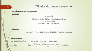 Cálculos de dimensionamento
Protecção contra sobreintensidades
1a condição:
𝐼𝐵 < 𝐼𝑛 < 𝐼𝑧
30,63𝐴 < 32𝐴 < 34,56𝐴 – Condição verificada
𝐼𝑧 = 𝐼𝑚𝑎𝑥 ∗ 𝛽 ∗ 𝛾
𝐼𝑧 = 43,2 ∗ 0,8 ∗ 1 = 34,56𝐴
2a condição
𝐼𝑓 = 1.45 ∗ 𝐼𝑧 = 1.45 ∗ 34,56 = 50,112𝐴 – Condição verificada
Secção mínima
𝜌 = 0,0215Ω𝑚𝑚2/𝑚 ∆𝑈 = 5% ∗ 𝑈𝐿 = 0.05 ∗ 380 = 19𝑉
𝐿 = 15𝑚 𝑆𝑚𝑖𝑛 =
3∗𝜌∗𝐿∗𝐼𝐵
∆𝑈
=
3∗0,0215∗15∗30,63
19
=
20,037
19
= 1.58𝑚𝑚2
13
 