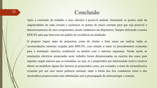 Conclusão
Após a conclusão do trabalho e seus cálculos é possível analisar claramente os pontos onde há
singularidades de cada circuito e esclarecer os pontos de maior corrente para que seja possível o
dimensionamento de seus componentes, desde condutores até disjuntores. Sempre utilizando a norma
RSIUEE para que houvesse um padrão de excelência na instalação.
O projecto requer tanto do projectista como do cliente o bom senso em realizar todas as
recomendações mínimas exigidas pela RSIUEE, com relação a todos os procedimentos existentes
para a instalação eléctrica residencial ou predial com a máxima segurança. Sendo assim as
instalações eléctricas projectadas neste trabalho foram dimensionadas na maioria dos casos para
suportar cargas maiores que as instaladas, ou seja, se o proprietário por determinado motivo resolver
alterar ou modificar algum dos factores já projectados como, por exemplo, a troca do termoeléctrico
existente por um com maior potência nominal, tanto a bitola dos fios condutores como a dos
electrodutos proporcionará esta substituição sem a preocupação de sobrecarregar o sistema.
15
 