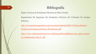 Bibliografia
Regras Técnicas de Instalações Eléctricas de Baixa Tensão.
Regulamento De Segurança De Instalações Eléctricas De Utilização De Energia
Eléctrica.
http://www.projetosengenharia.com/wp-content/uploads/2009/12/Projeto-Eletrico-
Projetos-de-Instalacoes-Eletricas-Residenciais.pdf
https://www.voltimum.pt/sites/www.voltimum.pt/files/pdflibrary/texto_apoio_eletron
ica_fundamental_mod_8_.pdf
16
 