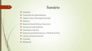Sumário
 Introdução
 Constituição do Empreendimento
 Ligação a rede e alimentação de energia
 Potências
 Quedas de Tensão Máxima Admissíveis
 Circuitos da saída do Quadro
 Canalizações eléctricas
 Sistema de protecção de pessoas e Eléctrodo de Terra
 Cálculos de dimensionamento
 Conclusão
 Bibliografia
2
 