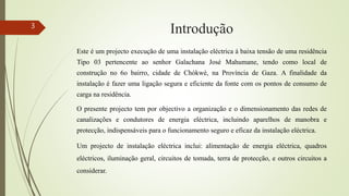 Introdução
Este é um projecto execução de uma instalação eléctrica á baixa tensão de uma residência
Tipo 03 pertencente ao senhor Galachana José Mahumane, tendo como local de
construção no 6o bairro, cidade de Chókwè, na Província de Gaza. A finalidade da
instalação é fazer uma ligação segura e eficiente da fonte com os pontos de consumo de
carga na residência.
O presente projecto tem por objectivo a organização e o dimensionamento das redes de
canalizações e condutores de energia eléctrica, incluindo aparelhos de manobra e
protecção, indispensáveis para o funcionamento seguro e eficaz da instalação eléctrica.
Um projecto de instalação eléctrica inclui: alimentação de energia eléctrica, quadros
eléctricos, iluminação geral, circuitos de tomada, terra de protecção, e outros circuitos a
considerar.
3
 