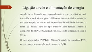 Ligação a rede e alimentação de energia
Atendendo a demanda do empreendimento a energia eléctrica será
fornecida a partir de um poste público no sistema trifásico através de
um cabo torçado 4𝑥16𝑚𝑚² até ao postelete da residência. Portanto o
ramal de entrada será do tipo trifásico, com tensões simples e
compostas de 220V/380V, respectivamente, sendo a frequência igual à
50Hz.
O cabo alimentador (𝑉𝐴𝑉4𝑥25+𝑇16𝑚𝑚²), saindo da portinhola PTN,
deverá manter a sua secção até à entrada do QGD.
5
 