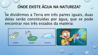 ONDE EXISTE ÁGUA NA NATUREZA?
Se dividirmos a Terra em três partes iguais, duas
delas serão constituídas por água, que se pode
encontrar nos três estados da matéria:
 