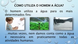 COMO UTILIZA O HOMEM A ÁGUA?
O homem utiliza a água para os mais
determinados fins:
…muitas vezes, nem damos conta como a água
é necessária em praticamente todas as
atividades humanas.
 